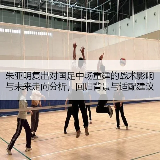朱亚明复出对国足中场重建的战术影响与未来走向分析，回归背景与适配建议